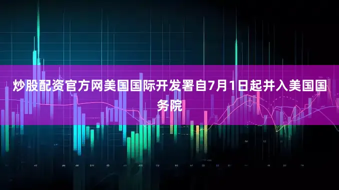 炒股配资官方网美国国际开发署自7月1日起并入美国国务院