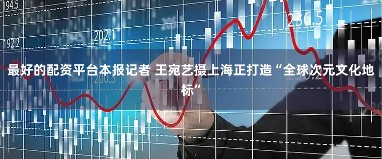 最好的配资平台本报记者 王宛艺摄上海正打造“全球次元文化地标”