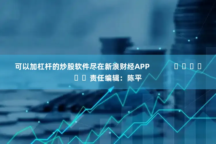可以加杠杆的炒股软件尽在新浪财经APP            						责任编辑：陈平