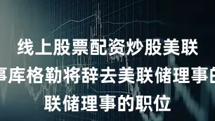 线上股票配资炒股美联储理事库格勒将辞去美联储理事的职位