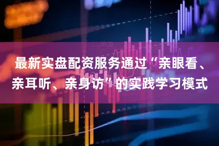 最新实盘配资服务通过“亲眼看、亲耳听、亲身访”的实践学习模式