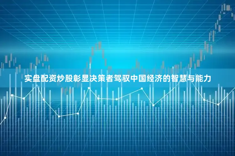 实盘配资炒股彰显决策者驾驭中国经济的智慧与能力